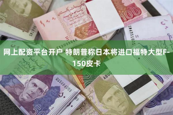 网上配资平台开户 特朗普称日本将进口福特大型F-150皮卡