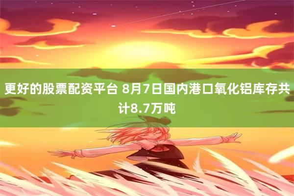 更好的股票配资平台 8月7日国内港口氧化铝库存共计8.7万吨