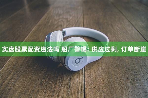 实盘股票配资违法吗 船厂警惕: 供应过剩, 订单断崖