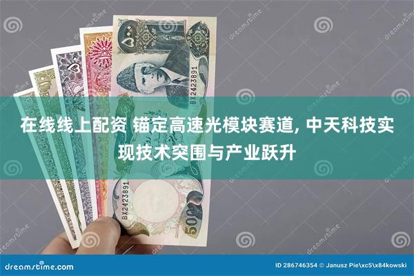 在线线上配资 锚定高速光模块赛道, 中天科技实现技术突围与产业跃升