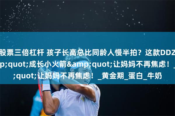 股票三倍杠杆 孩子长高总比同龄人慢半拍？这款DDZ骨胶原赖氨酸&quot;成长小火箭&quot;让妈妈不再焦虑！_黄金期_蛋白_牛奶