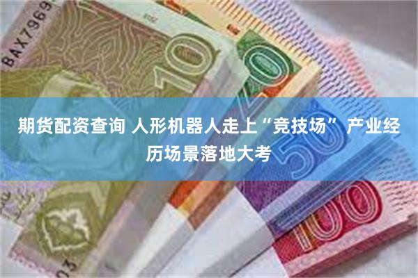 期货配资查询 人形机器人走上“竞技场” 产业经历场景落地大考