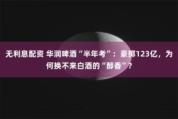 无利息配资 华润啤酒“半年考”：豪掷123亿，为何换不来白酒的“醇香”？