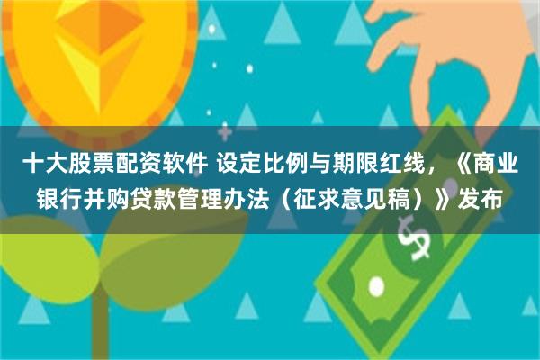十大股票配资软件 设定比例与期限红线，《商业银行并购贷款管理办法（征求意见稿）》发布
