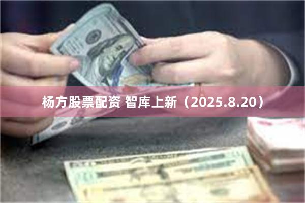 杨方股票配资 智库上新（2025.8.20）