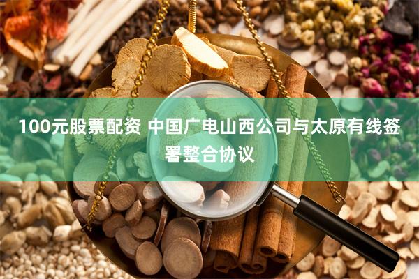 100元股票配资 中国广电山西公司与太原有线签署整合协议