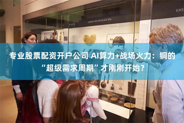 专业股票配资开户公司 AI算力+战场火力:铜的“超级需求周期”才刚刚开始?