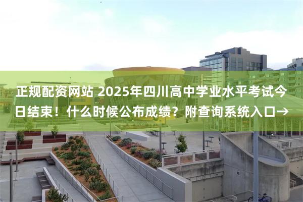 正规配资网站 2025年四川高中学业水平考试今日结束！什么时候公布成绩？附查询系统入口→