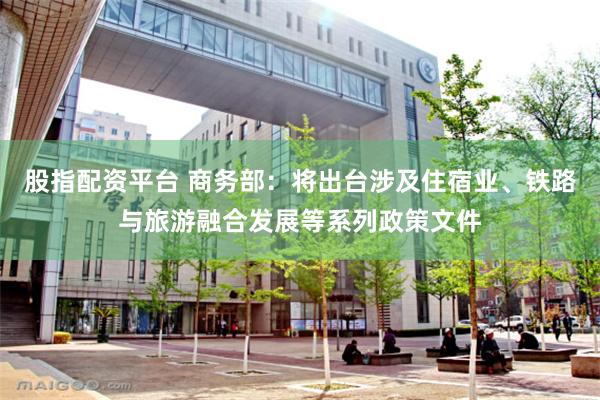 股指配资平台 商务部：将出台涉及住宿业、铁路与旅游融合发展等系列政策文件