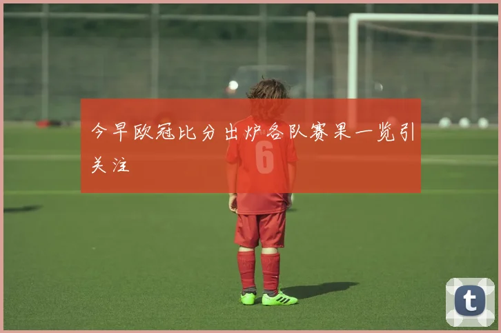 今早欧冠比分出炉各队赛果一览引关注