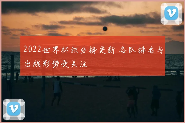 2022世界杯积分榜更新 各队排名与出线形势受关注