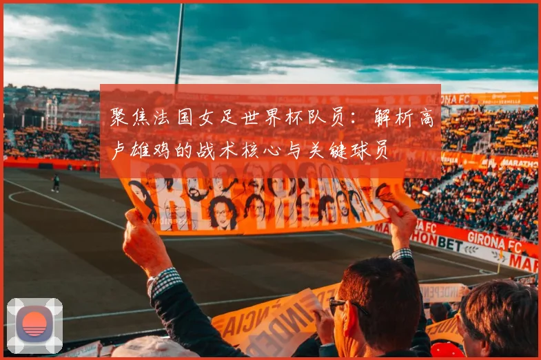 聚焦法国女足世界杯队员：解析高卢雄鸡的战术核心与关键球员