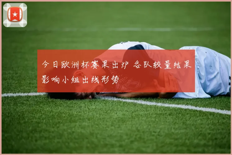 今日欧洲杯赛果出炉 各队较量结果影响小组出线形势