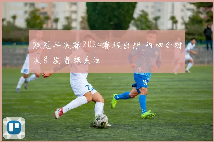 欧冠半决赛2024赛程出炉 两回合对决引发晋级关注