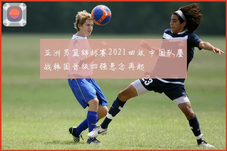 亚洲男篮锦标赛2021回放 中国队鏖战韩国晋级四强悬念再起