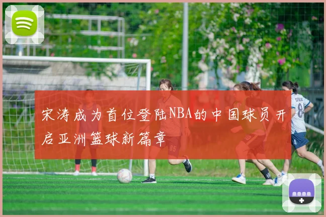 宋涛成为首位登陆NBA的中国球员开启亚洲篮球新篇章