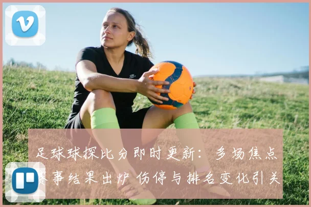足球球探比分即时更新：多场焦点赛事结果出炉 伤停与排名变化引关注