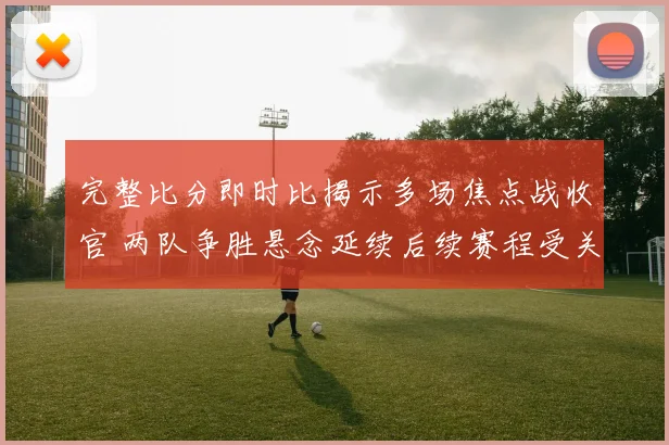 完整比分即时比揭示多场焦点战收官 两队争胜悬念延续后续赛程受关注