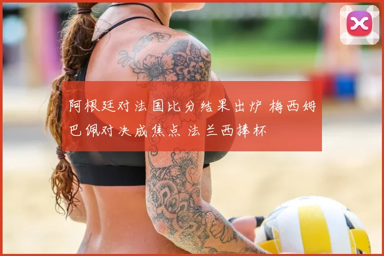 阿根廷对法国比分结果出炉 梅西姆巴佩对决成焦点 法兰西捧杯