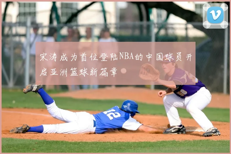 宋涛成为首位登陆NBA的中国球员开启亚洲篮球新篇章