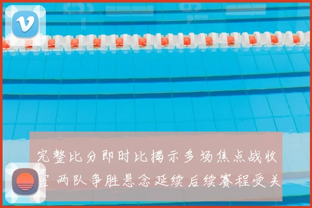 完整比分即时比揭示多场焦点战收官 两队争胜悬念延续后续赛程受关注