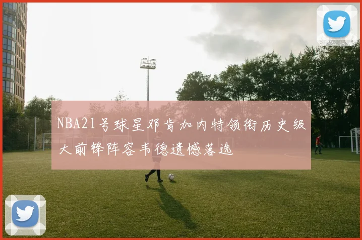 NBA21号球星邓肯加内特领衔历史级大前锋阵容韦德遗憾落选