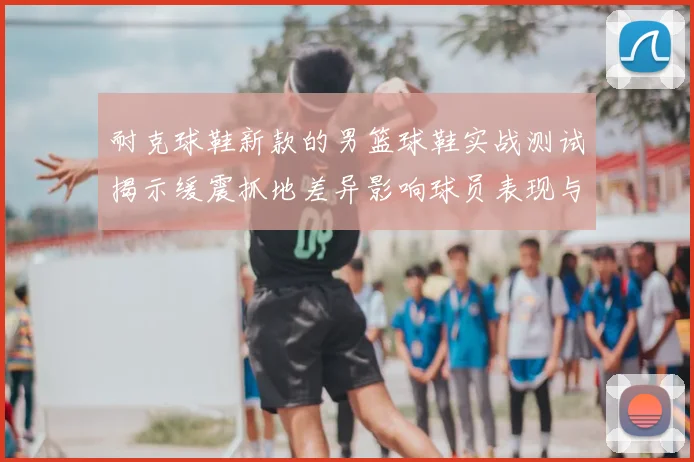 耐克球鞋新款的男篮球鞋实战测试揭示缓震抓地差异影响球员表现与选购