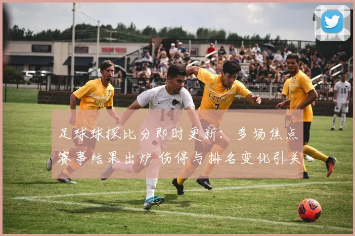 足球球探比分即时更新:多场焦点赛事结果出炉 伤停与排名变化引关注