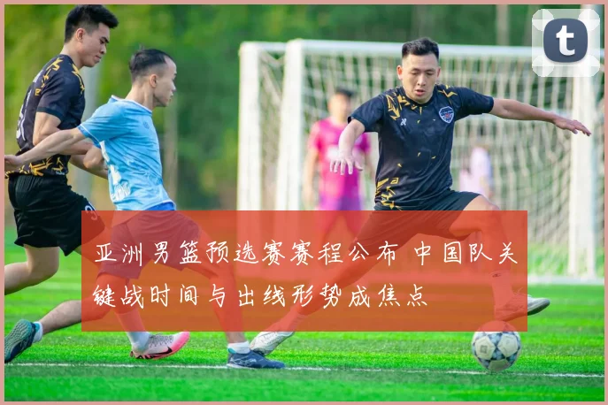 亚洲男篮预选赛赛程公布 中国队关键战时间与出线形势成焦点