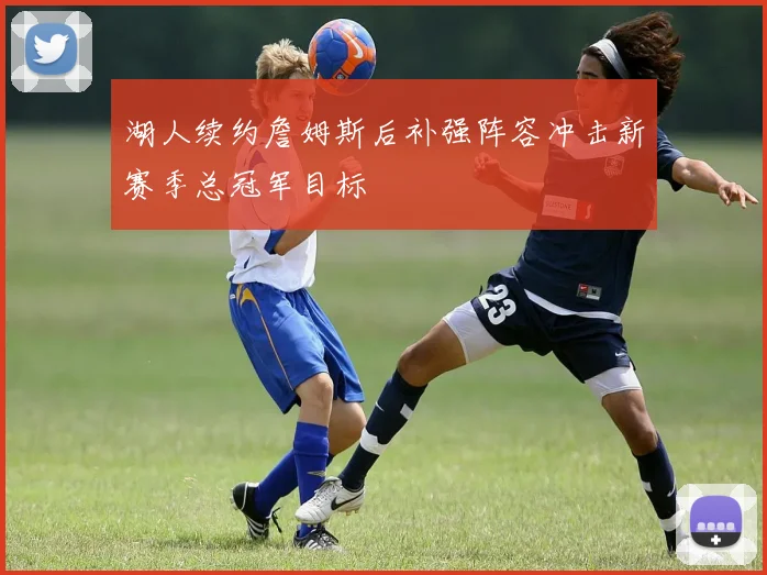 湖人续约詹姆斯后补强阵容冲击新赛季总冠军目标