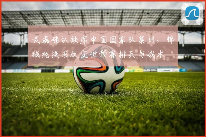 武磊确认缺席中国国家队集训，锋线轮换或改变世预赛排兵与战术