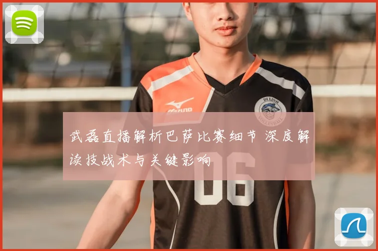 武磊直播解析巴萨比赛细节 深度解读技战术与关键影响