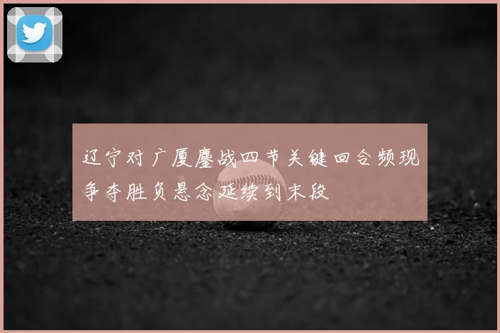 辽宁对广厦鏖战四节关键回合频现争夺胜负悬念延续到末段