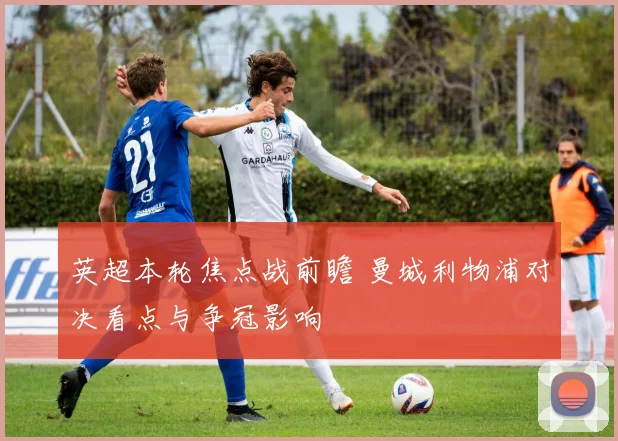 英超本轮焦点战前瞻 曼城利物浦对决看点与争冠影响