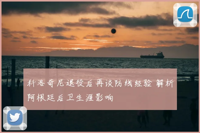 科洛奇尼退役后再谈防线经验 解析阿根廷后卫生涯影响