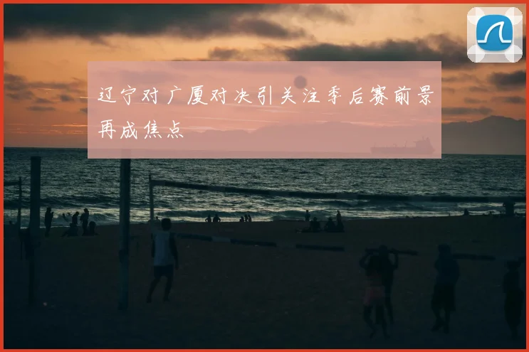 辽宁对广厦对决引关注季后赛前景再成焦点