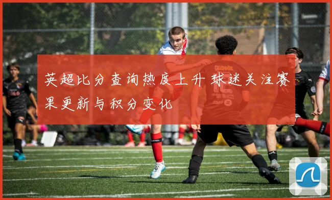 英超比分查询热度上升 球迷关注赛果更新与积分变化
