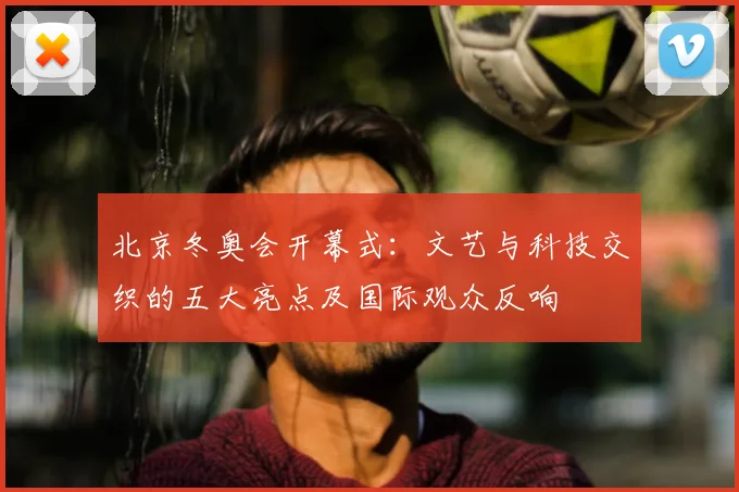 北京冬奥会开幕式:文艺与科技交织的五大亮点及国际观众反响