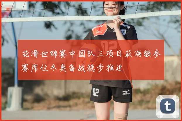 花滑世锦赛中国队三项目获满额参赛席位冬奥备战稳步推进