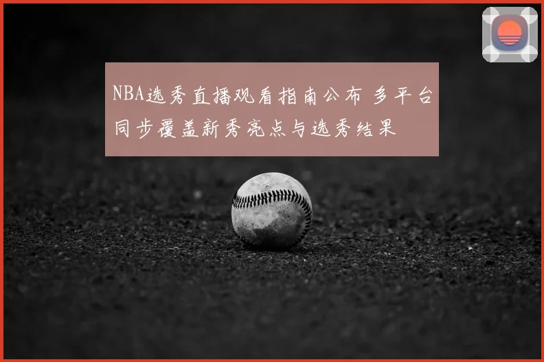 NBA选秀直播观看指南公布 多平台同步覆盖新秀亮点与选秀结果