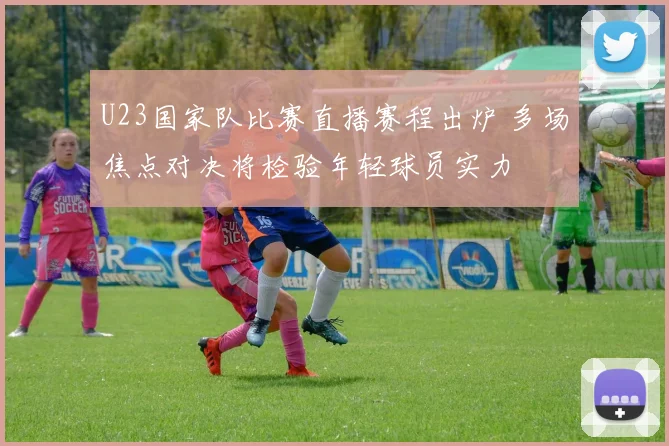 U23国家队比赛直播赛程出炉 多场焦点对决将检验年轻球员实力