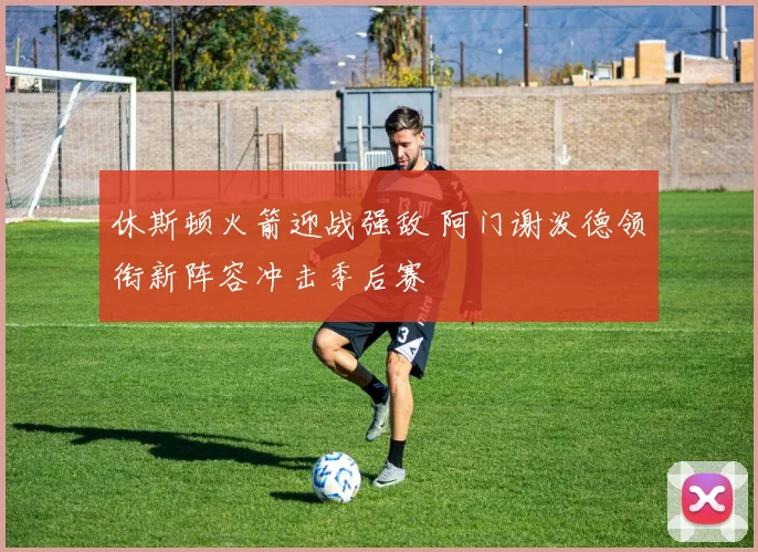 休斯顿火箭迎战强敌 阿门谢泼德领衔新阵容冲击季后赛