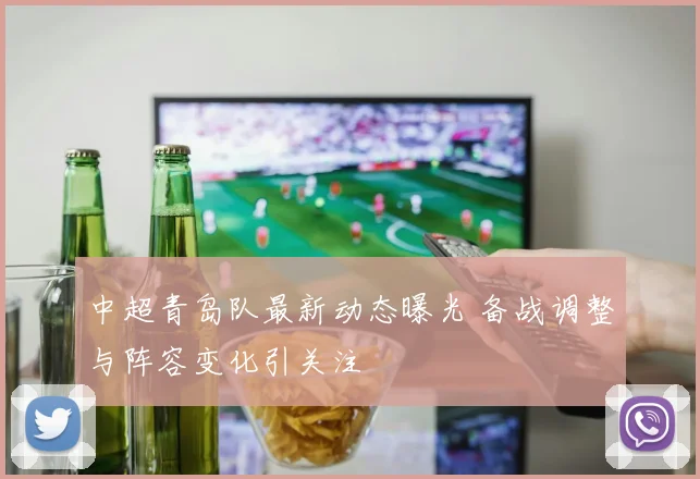 中超青岛队最新动态曝光 备战调整与阵容变化引关注