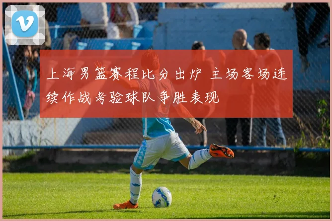 上海男篮赛程比分出炉 主场客场连续作战考验球队争胜表现