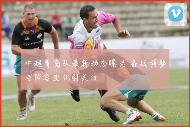中超青岛队最新动态曝光 备战调整与阵容变化引关注