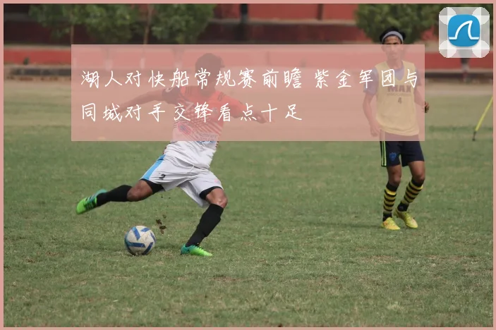 湖人对快船常规赛前瞻 紫金军团与同城对手交锋看点十足