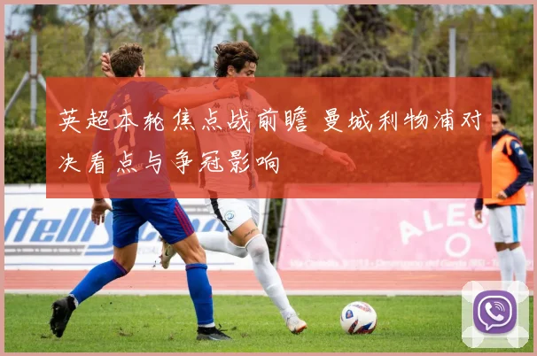 英超本轮焦点战前瞻 曼城利物浦对决看点与争冠影响