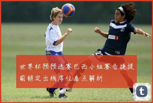 世界杯预预选赛巴西小组赛告捷提前锁定出线席位看点解析