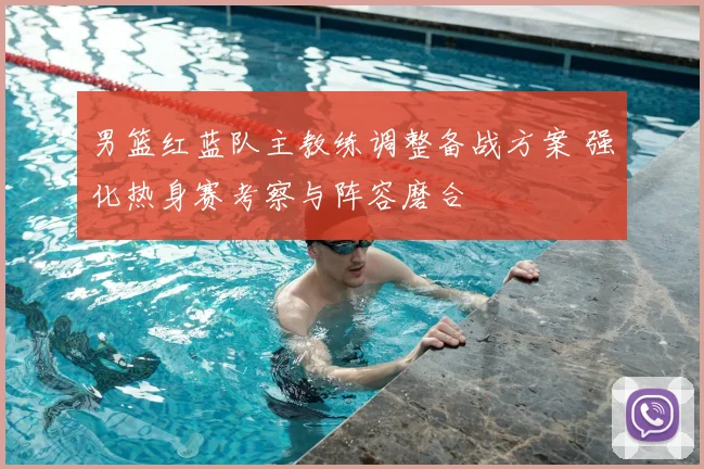 男篮红蓝队主教练调整备战方案 强化热身赛考察与阵容磨合