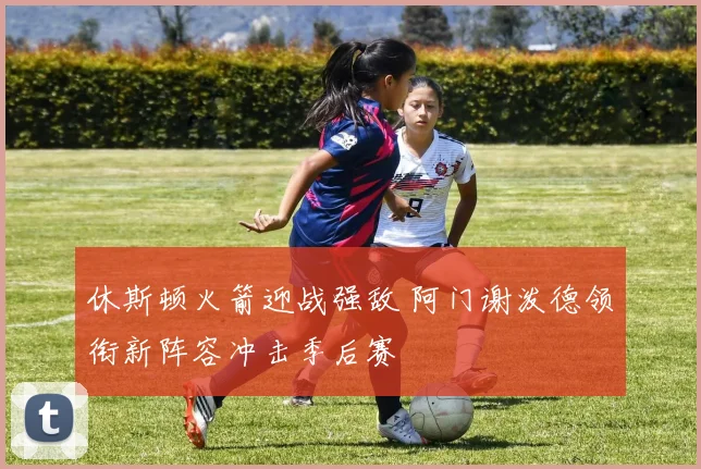 休斯顿火箭迎战强敌 阿门谢泼德领衔新阵容冲击季后赛